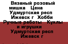 Вязаный розовый мишка › Цена ­ 400 - Удмуртская респ., Ижевск г. Хобби. Ручные работы » Куклы и игрушки   . Удмуртская респ.,Ижевск г.